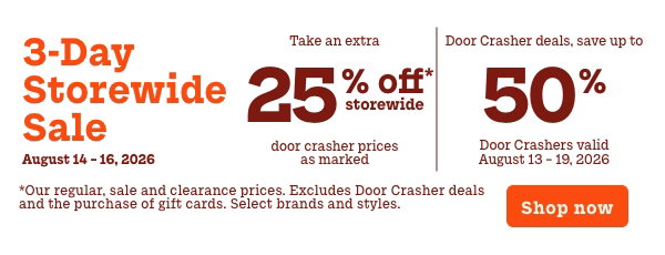 3 Day Storewide Sale  On now: August 14 - 16  Take an extra 25% off Storewide  Door Crasher prices as marked   +   Door Crashers up to 50% off  Door Crashers valid August 13 – 19  *Our regular, sale and clearance prices. Excludes Door  Crasher deals and the purchase of gift cards. Select brands  and styles.