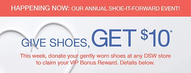 HAPPENING NOW: OUR ANNUAL SHOE-IT-FORWARD EVENT! | GIVE SHOES, GET $10* | This week, donate your gently worn shoes at any DSW store to claim your VIP Bonus Reward. Details below.