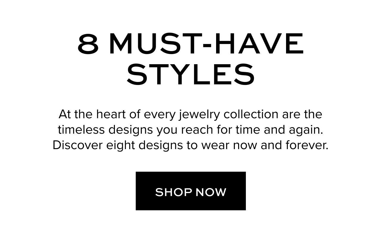 8 Must-Have Styles: At the heart of every jewelry collection are the timeless designs you reach for time and again. Discover eight designs to wear now and forever. Shop Now.