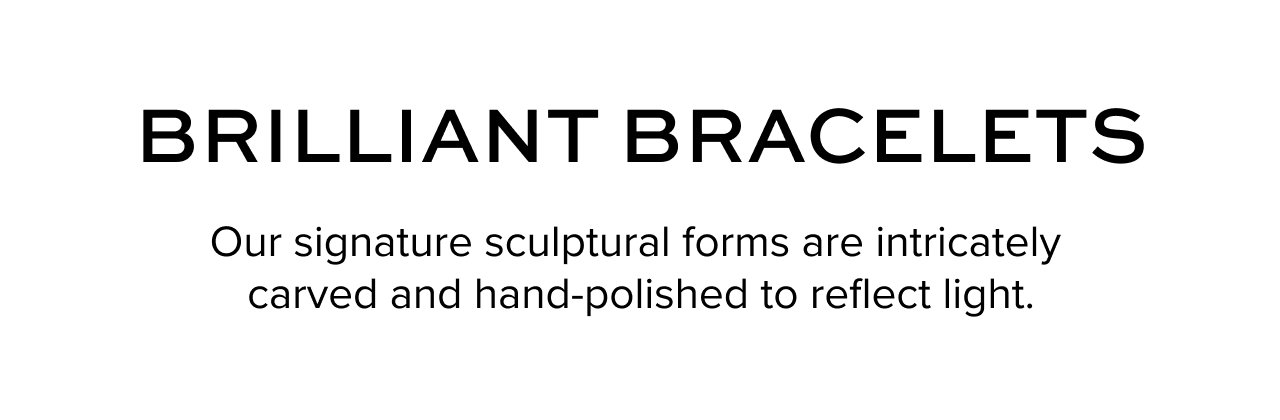 Brilliant Bracelets: Our signature sculptural forms are intricately carved and hand-polished to reflect light.