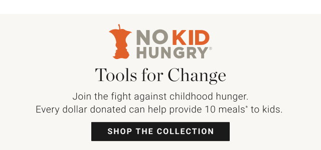 Tools for Change - Join the fight against childhood hunger. Every dollar donated can help provide 10 meals* to kids.  shop the collection