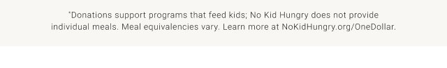 *Donations support programs that feed kids; No Kid Hungry does not provide individual meals. Meal equivalencies vary. Learn more at NoKidHungry.org/OneDollar.