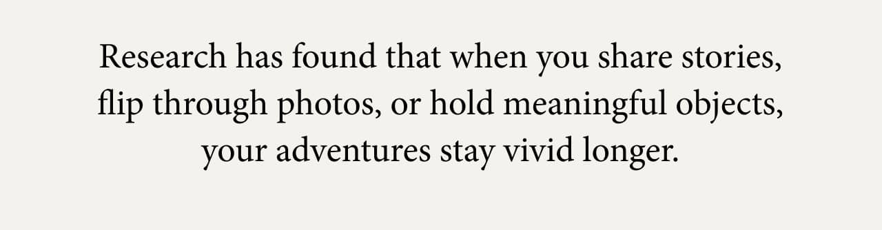 Research has found that when you share stories, flip through photos, or hold meaningful objects, your adventures stay vivid longer.
