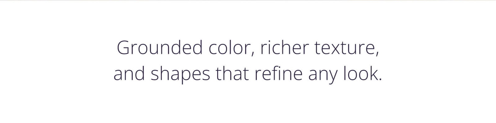 Grounded color, richer texture, and shapes that refine any look. 
