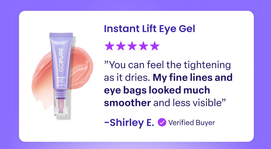 Instant Lift Eye Gel "You can feel the tightening as it dries. My fine lines and eye bags looked much smoother and less visible" -Shirley E. Verified Buyer