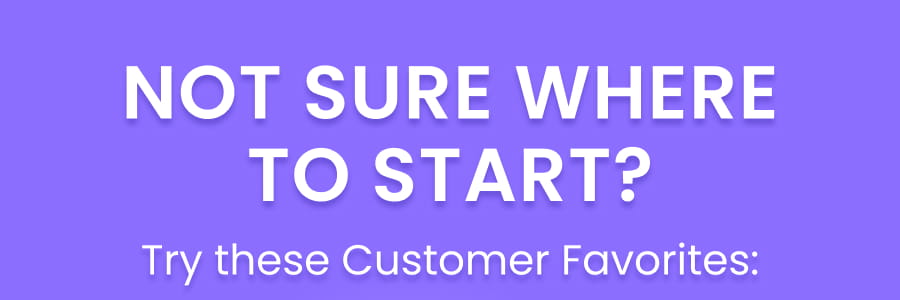 NOT SURE WHERE TO START? Try these Customer Favorites: