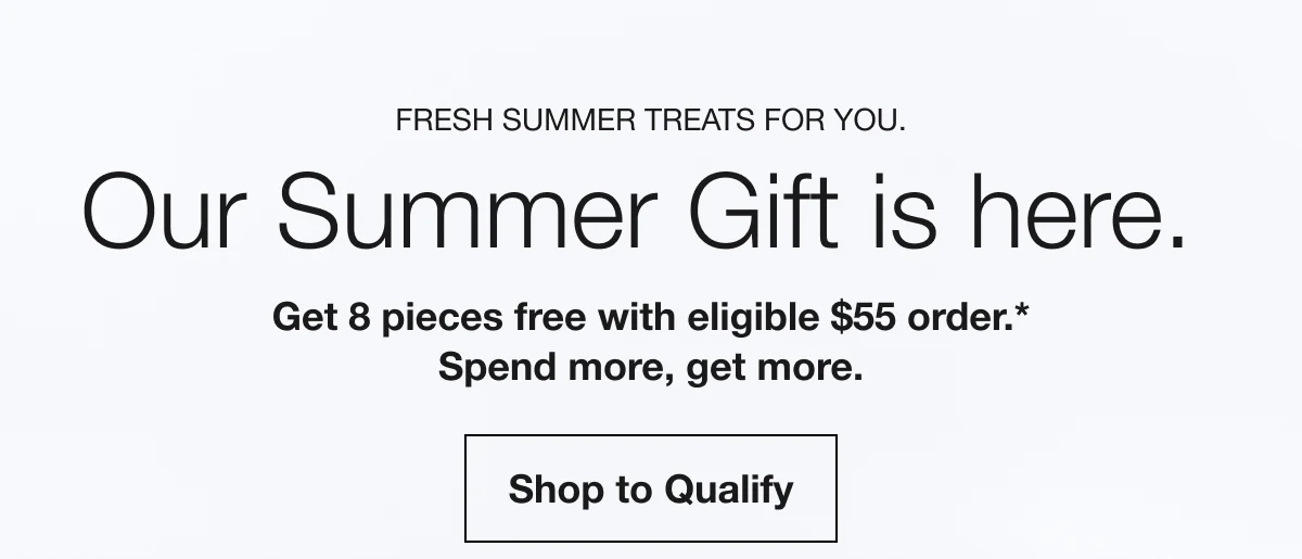 Fresh summer treats for you. | Our Summer Gift is here. | Get 8 pieces free with eligible $55 order.* Spend more, get more. | Shop to Qualify