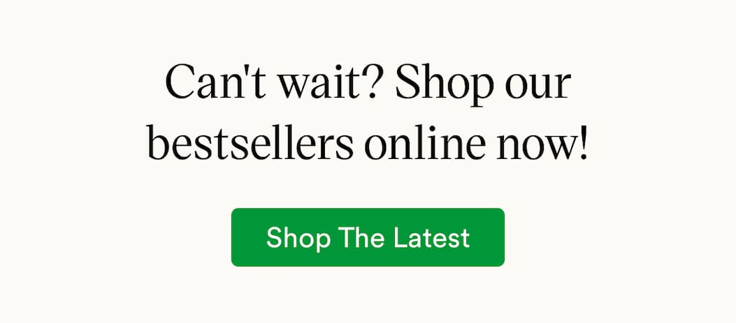 Can't wait? Shop our bestsellers online now!