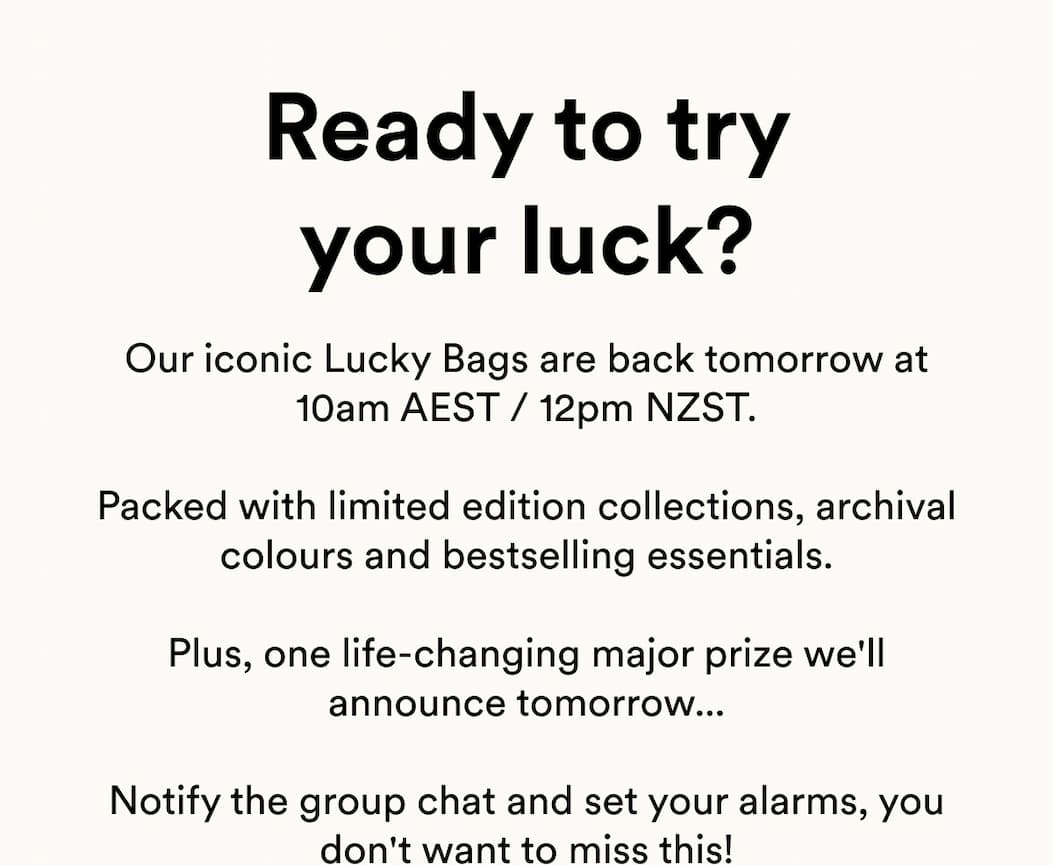 Our iconic Lucky Bags are back tomorrow at 10am AEST / 12pm NZST.  Packed with limited edition collections, archival colours and bestselling essentials.  Plus, one life-changing major prize we'll announce tomorrow...  Notify the group chat and set your alarms, you don't want to miss this!