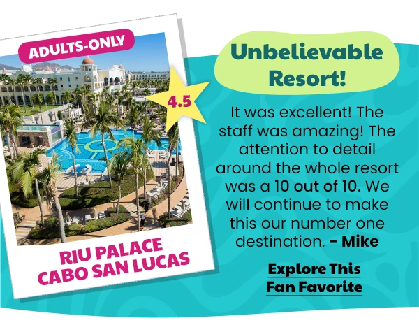 Riu Palace Cabo San Lucas Adults-Only 4.5 Unbelievable Resort! It was excellent! The staff was amazing! The attention to detail around the whole resort was a 10 out of 10. We will continue to make this our number one destination.-Mike