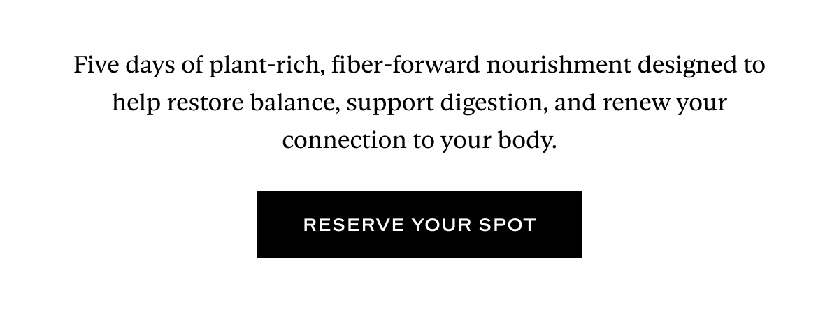 Five days of plant-rich, fiber-forward nourishment designed to help restore balance, support digestion, and renew your connection to your body.