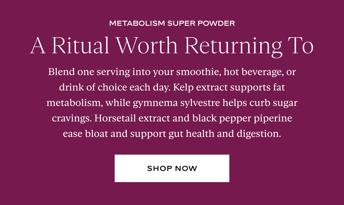 Blend one serving into your smoothie, hot beverage, or drink of choice each day. Kelp extract supports fat metabolism, while gymnema sylvestre helps curb sugar cravings. Horsetail extract and black pepper piperine ease bloat and support gut health and digestion.