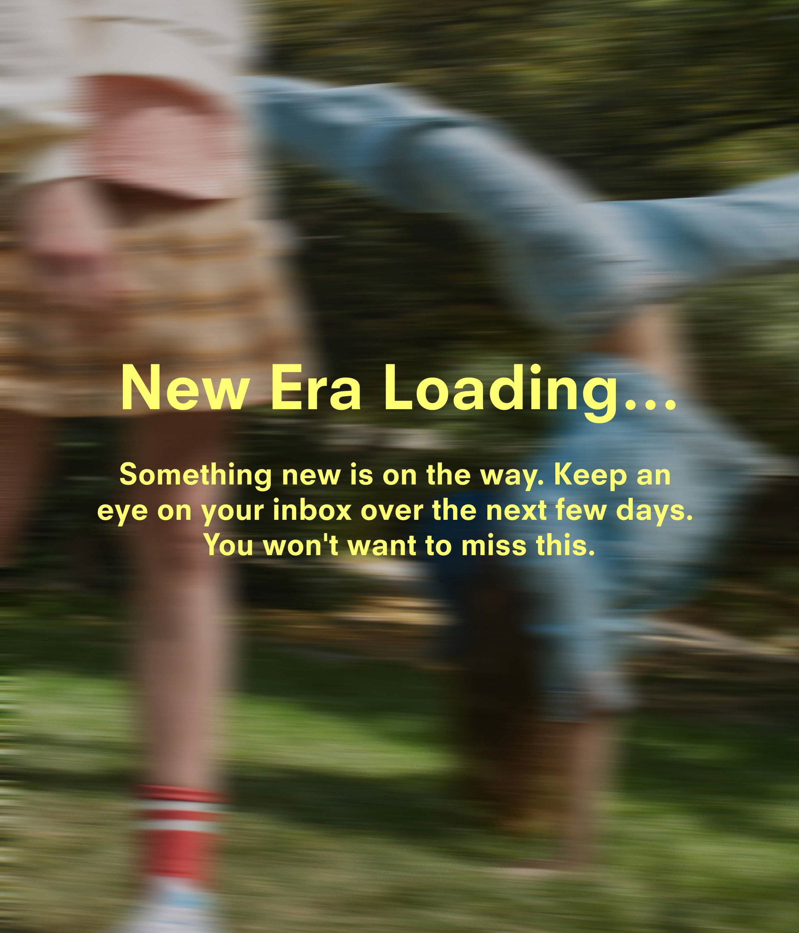 New era loading…Something new is on the way. Keep an eye on your inbox over the next few days. You won't want to miss this.