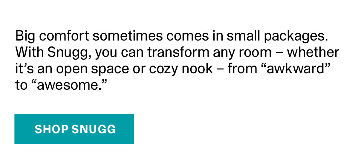 Big comfort sometimes comes in small packages. With Snugg, you can transform any room - whether it's an open space or cozy nook - from awkward to awesome. | SHOP SNUGG >>