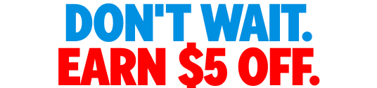 DON'T WAIT. EARN $5 OFF.