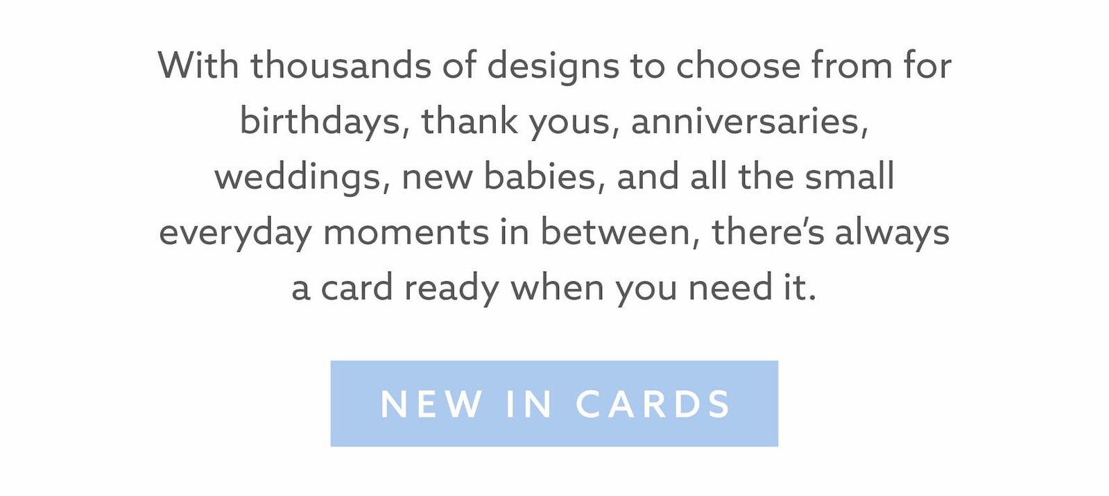 Browse thousands of greeting card designs for birthdays, thank yous, anniversaries, weddings, new babies and everyday moments. Find the perfect card whenever you need one.