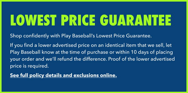 Lowest Price Guarantee. Shop confidently with Play Baseball’s Lowest Price Guarantee.  If you find a lower advertised price on an identical item that we sell, let Play Baseball know at the time of purchase or within 10 days of placing your order and we’ll refund the difference. Proof of the lower advertised price is required. See full policy details and exclusions online.