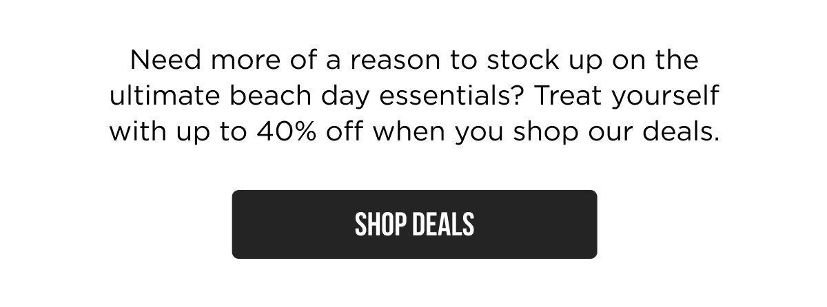 Need more of a reason to stock up on the ultimate beach day essentials? Treat yourself with up to 40% off when you shop our deals. SHOP DEALS