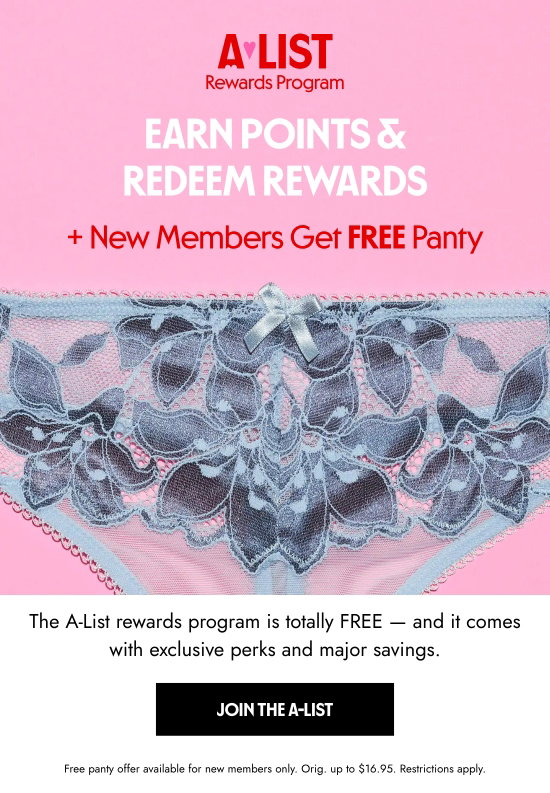 A-List Rewards Program: Earn Points and Redeem Rewards plus New Members Get FREE Panty. The A-List rewards program is totally FREE - and it comes with exclusive perks and major savings. Free panty offer available for new members only. Orig. up to 16.95 dollars. Restrictions apply.