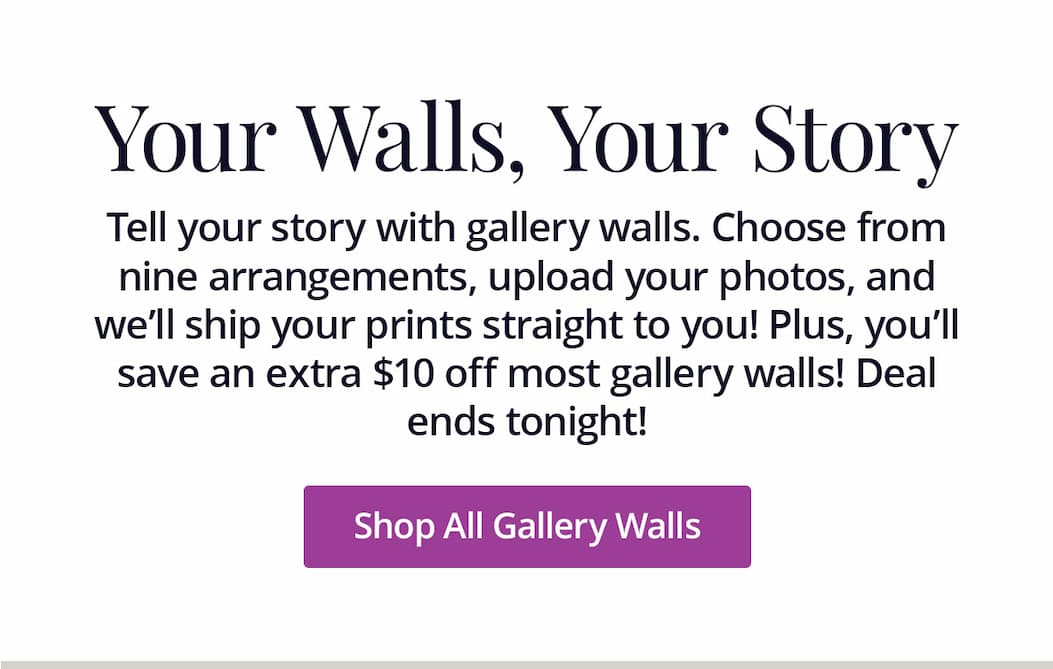 Tell your story with gallery walls. Choose from nine arrangements, upload your photos, and we'll ship your prints straight to you! Plus, you'll save an extra $10 off most gallery walls! Deal ends tonight! Shop All Gallery Walls