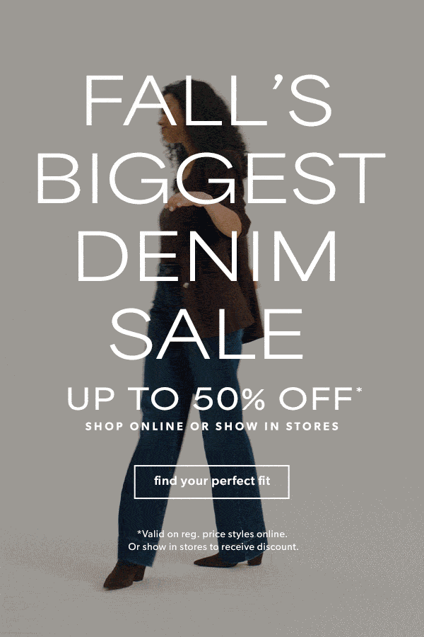 Fall's biggest denim sale. Up to 50% off*. Shop online or show in stores. Find your perfect fit. *Valid on reg. price styles online or show in stores to receive discount.
