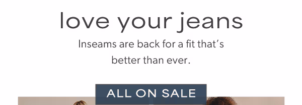 Love your jeans. Inseams are back for a fit that’s better than ever. All on sale.
