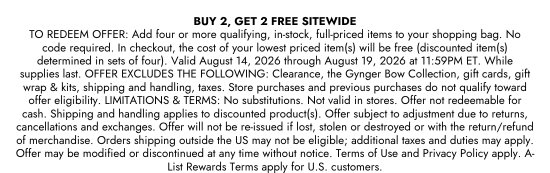 BUY 2, GET 2 FREE SITEWIDE. TO REDEEM OFFER: Add four or more qualifying, in-stock, full-priced items to your shopping bag. No code required. In checkout, the cost of your lowest priced item(s) will be free (discounted item(s) determined in sets of four). Valid August 14, 2026 through August 19, 2026 at 11:59PM ET. While supplies last. OFFER EXCLUDES THE FOLLOWING: Clearance, the Gynger Bow Collection, gift cards, gift wrap and kits, shipping and handling, taxes. Store purchases and previous purchases do not qualify toward offer eligibility. LIMITATIONS and TERMS: No substitutions. Not valid in stores. Offer not redeemable for cash. Shipping and handling applies to discounted product(s). Offer subject to adjustment due to returns, cancellations and exchanges. Offer will not be re-issued if lost, stolen or destroyed or with the return/refund of merchandise. Orders shipping outside the US may not be eligible; additional taxes and duties may apply. Offer may be modified or discontinued at any time without notice. Terms of Use and Privacy Policy apply. A-List Rewards Terms apply for U.S. customers.