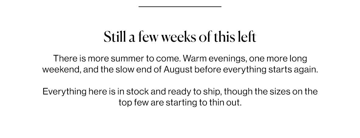 There is more summer to come. Warm evenings, one more long weekend, and the slow end of August before everything starts again.   Everything here is in stock and ready to ship, though the sizes on the top few are starting to thin out.
