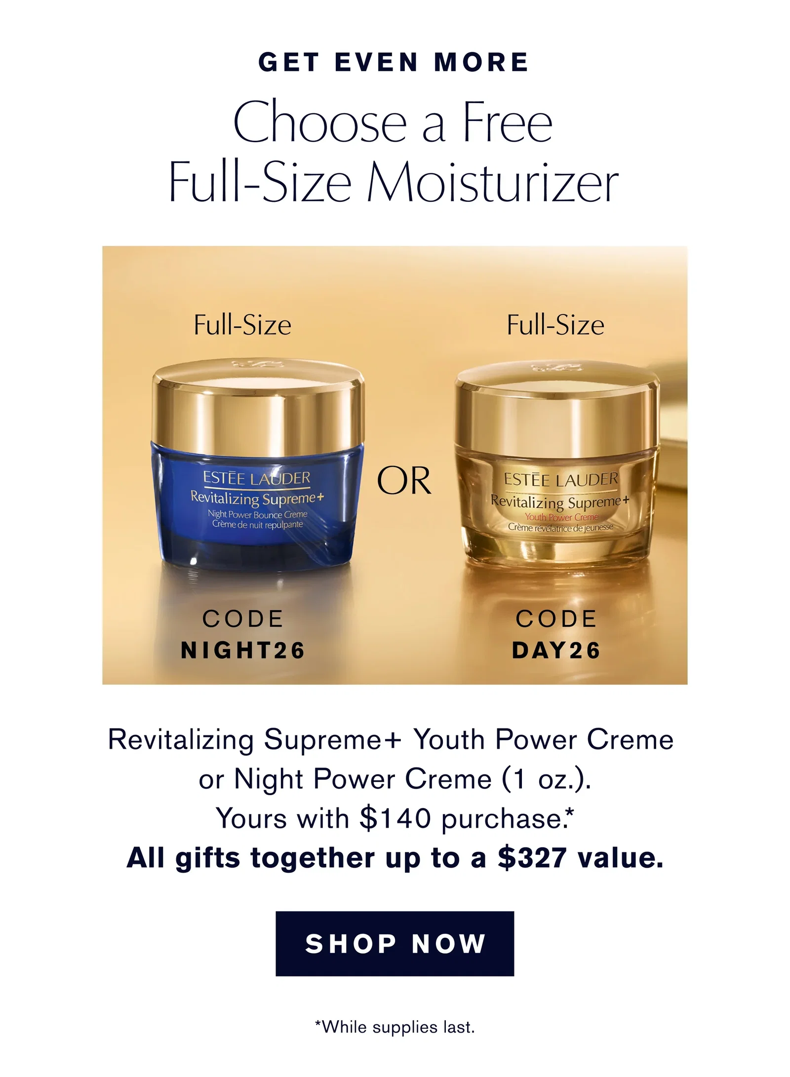 GET EVEN MORE | Choose a Free | Full-Size Moisturizer | Revitalizing Supreme+ Youth Power Creme or Night Power Creme (1 oz.). | Yours with $140 purchase.* | All gifts together worth up to $327 value. | SHOP NOW | *While supplies last. | CODE NIGHT26 | CODE DAY26