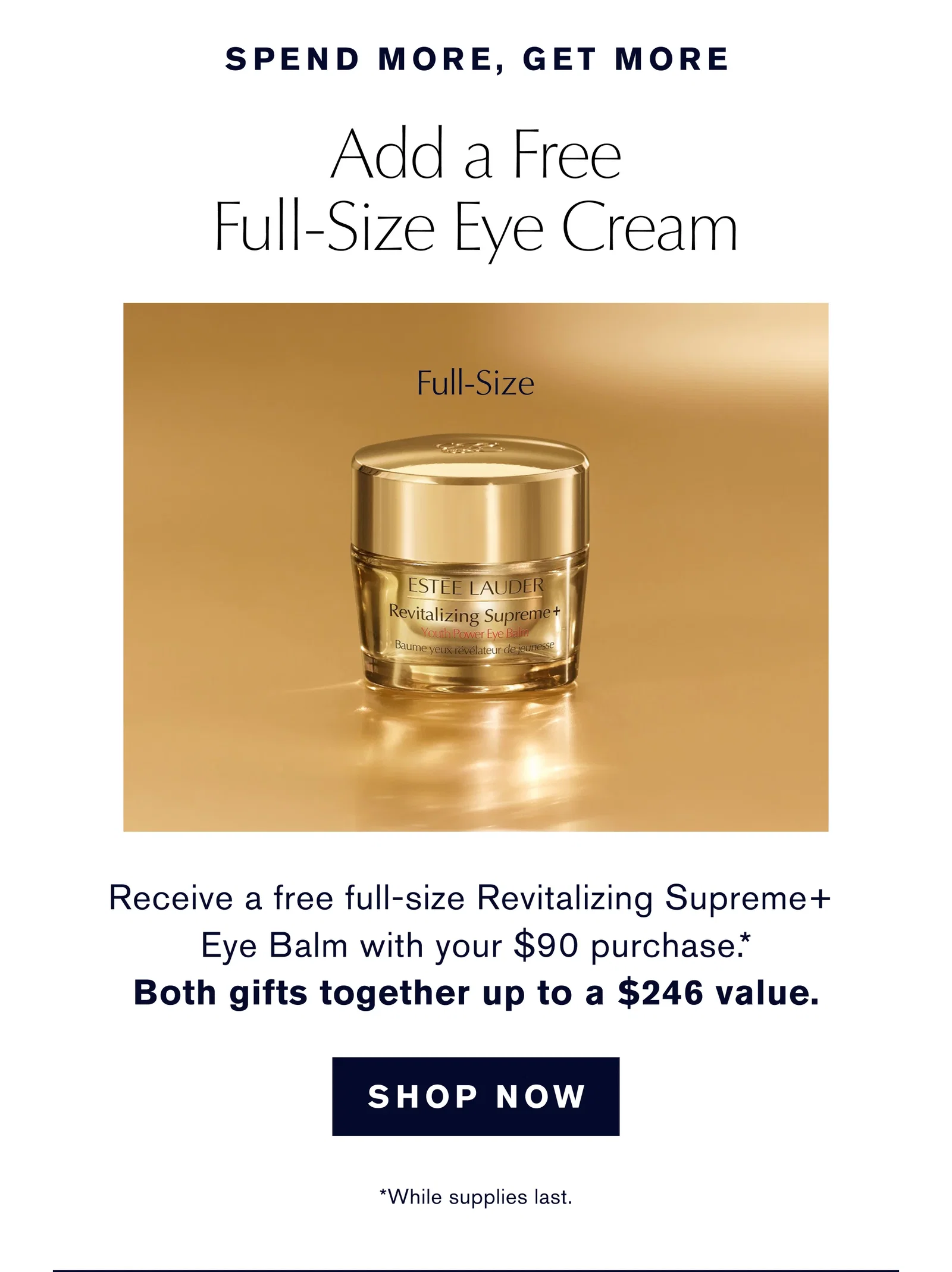 SPEND MORE, GET MORE | Add a Free Full-Size Eye Cream | Receive a free full-size Revitalizing Supreme+ | Eye Balm with your $90 purchase.* | Both gifts together worth up to $246 value. | SHOP NOW | *While supplies last.