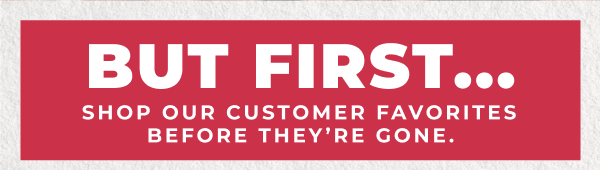 But first...shop our customer favorites before they're gone!