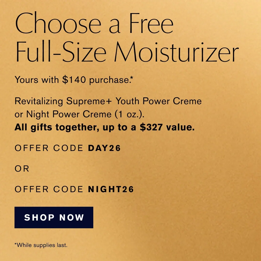 Choose a Free | Full-Size Moisturizer | Yours with $140 purchase .* | Revitalizing Supreme+ Youth Power Creme or Night Power Creme (1 oz.). | All gifts together, up to a $327 value. | OFFER CODE DAY26 | OR | OFFER CODE NIGHT26 | SHOP NOW | *While supplies last.