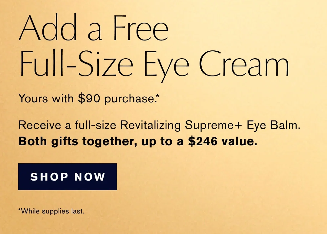 Add a Free | Full-Size Eye Cream | Yours with $90 purchase .* | Full-Size Eye Cream | Receive a full-size Revitalizing Supreme+ Eye Balm. | Both gifts together, up to a $246 value. | SHOP NOW | *While supplies last.