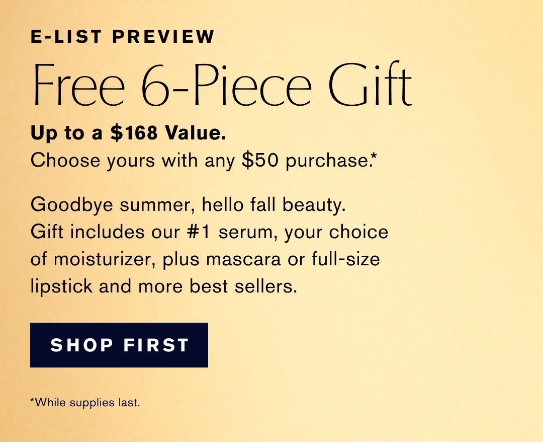 E-LIST PREVIEW | Free 6-Piece Gift | Up to a $168 Value. | Choose yours with any $50 purchase .* | Goodbye summer, hello fall beauty. | Gift includes our #1 serum, your choice of moisturizer, plus mascara or full-size lipstick and more best sellers. | SHOP FIRST | *While supplies last.