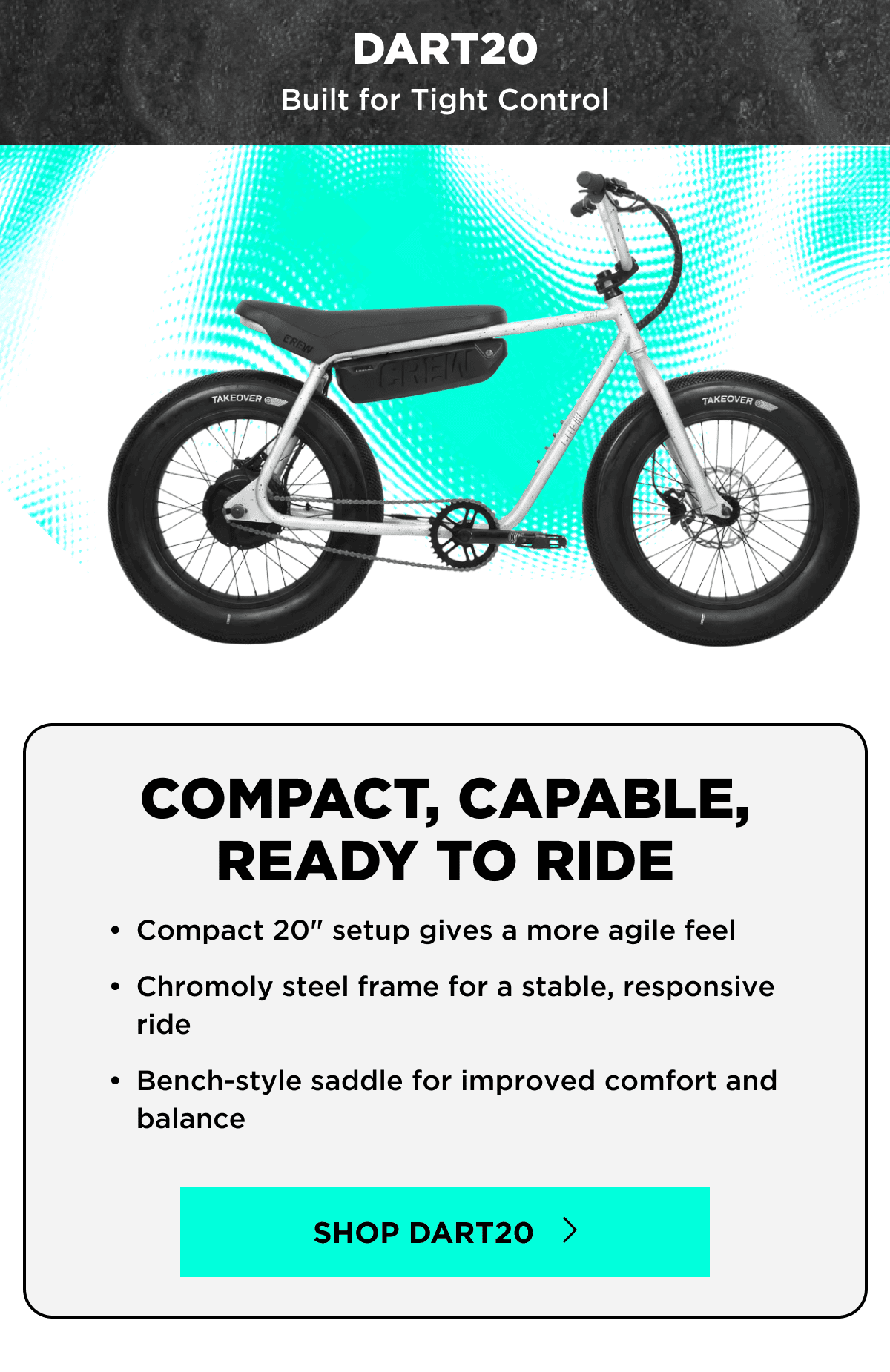 DART20 | Built for Tight Control | COMPACT, CAPABLE, READY TO RIDE | Compact 20” setup gives a more agile feel | Chromoly steel frame for a stable, responsive ride | Bench-style saddle for improved comfort and balance | SHOP DART20