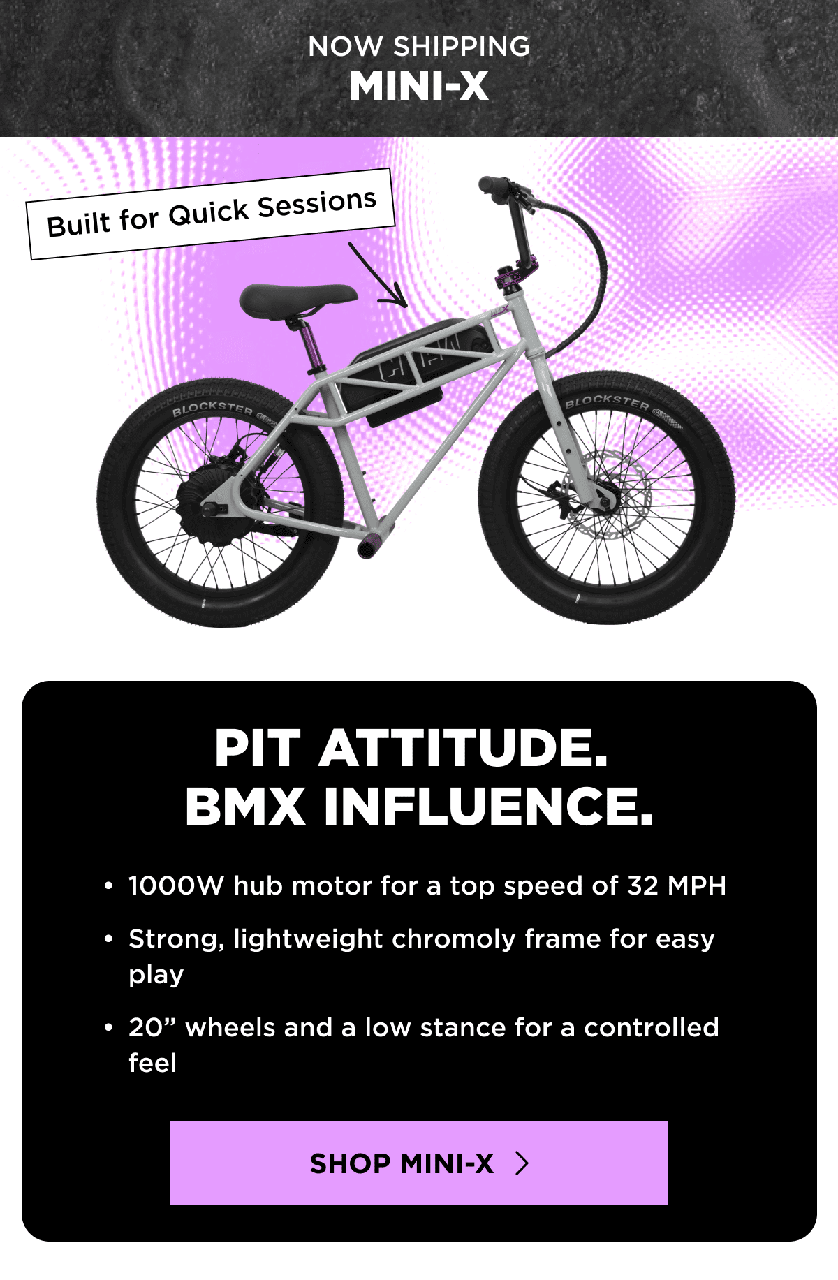 NOW SHIPPING | MINI-X | Built for Quick Sessions | PIT ATTITUDE. BMX INFLUENCE. | 1000W hub motor for a top speed of 32 MPH | Strong, lightweight chromoly frame for easy play | 20” wheels and a low stance for a controlled feel | SHOP MINI-X