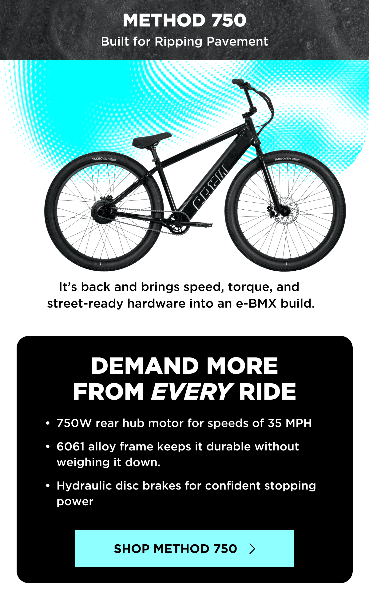 METHOD 750 | Built for Ripping Pavement | It’s back and brings speed, torque, and street-ready hardware into an e-BMX build. | DEMAND MORE FROM EVERY RIDE | 750W rear hub motor for speeds of 35 MPH | 6061 alloy frame keeps it durable without weighing it down. | Hydraulic disc brakes for confident stopping power | SHOP METHOD 750