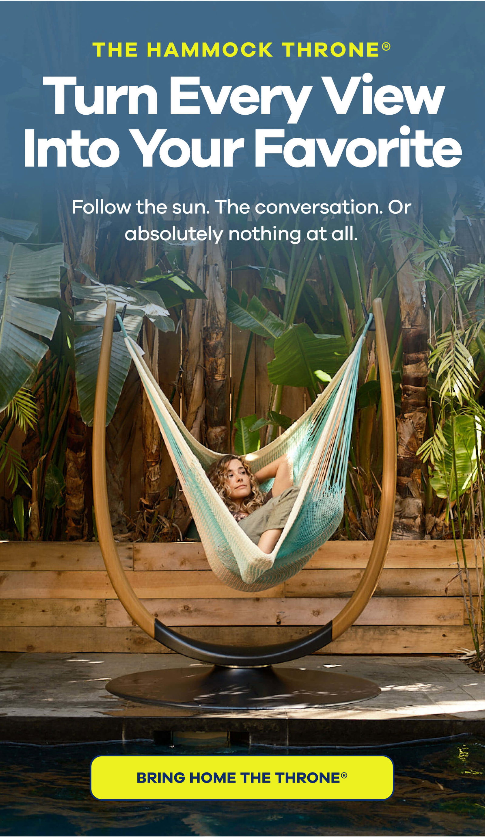 THE HAMMOCK THRONE® Turn Every View Into Your Favorite Follow the sun. The conversation. Or absolutely nothing at all. BRING HOME THE THRONE®