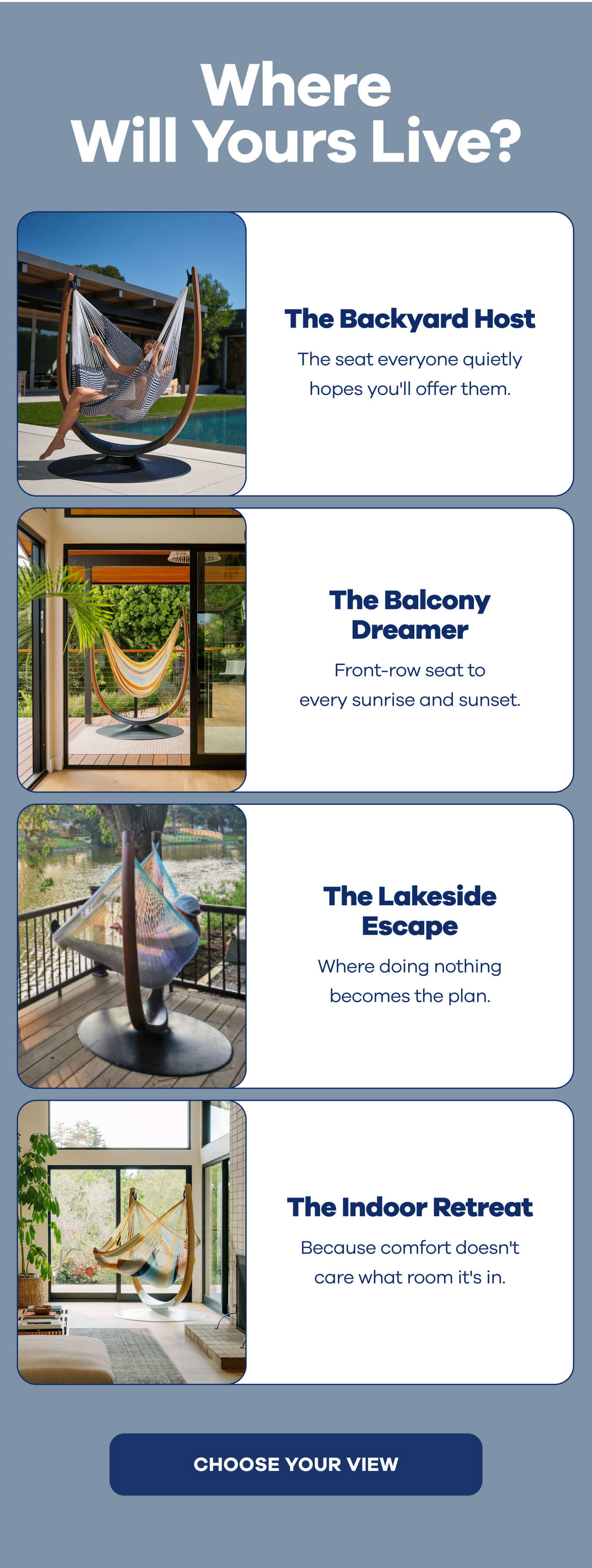 Where Will Yours Live? The Backyard Host The seat everyone quietly hopes you'll offer them.  The Balcony Dreamer Front-row seats to every sunrise and sunset.  The Lakeside Escape Where doing nothing becomes the plan.  The Indoor Retreat Because comfort doesn't care what room it's in. CHOOSE YOUR VIEW