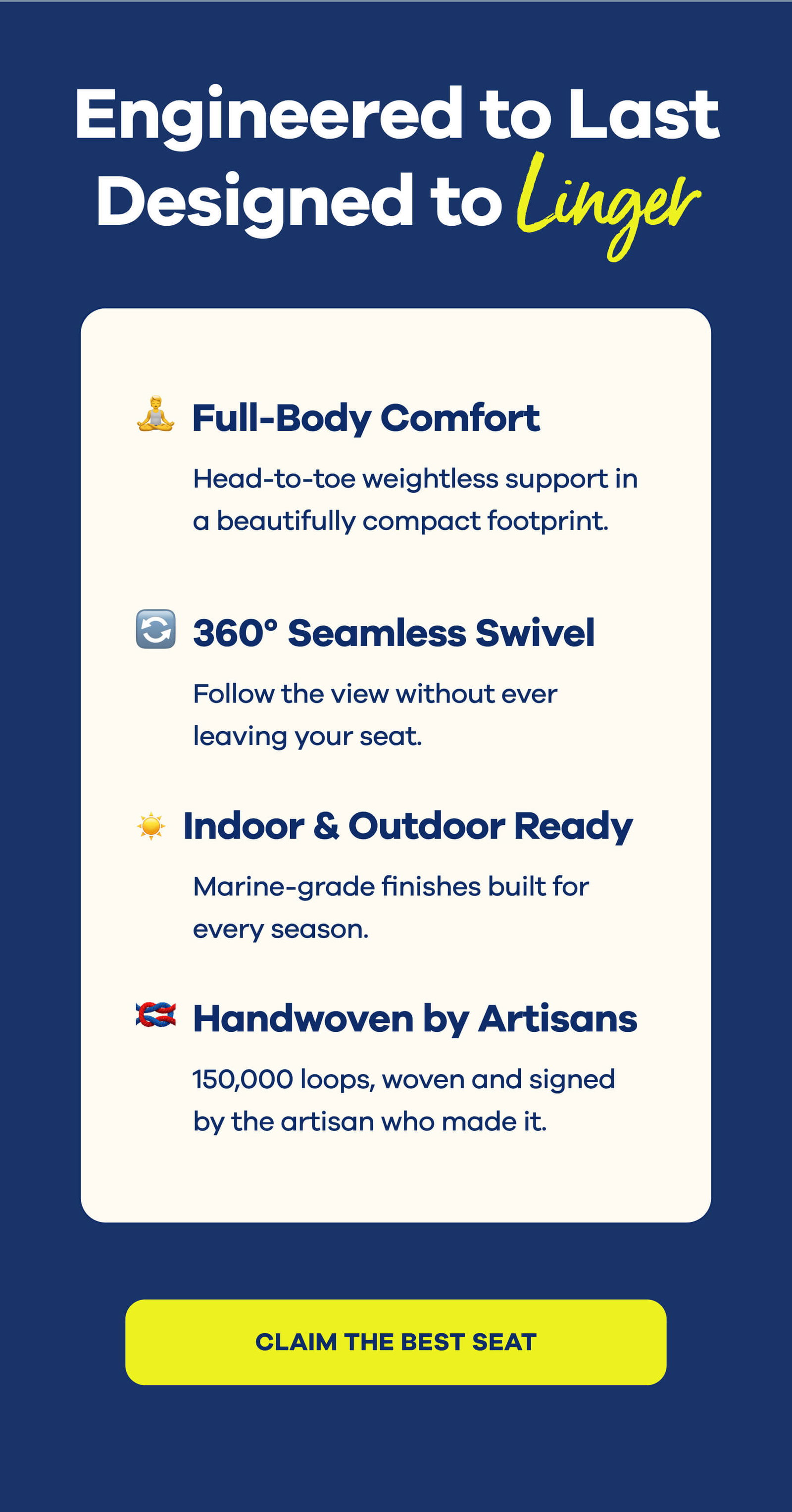 Engineered to Last Designed to Linger Full-Body Comfort Head-to-toe weightless support in a beautifully compact footprint.  360° Seamless Swivel Follow the view without ever leaving your seat.  Indoor & Outdoor Ready Marine-grade finishes built for every season.  Handwoven by Artisans 150,000 loops, woven and signed by the artisan who made it. CLAIM THE BEST SEAT