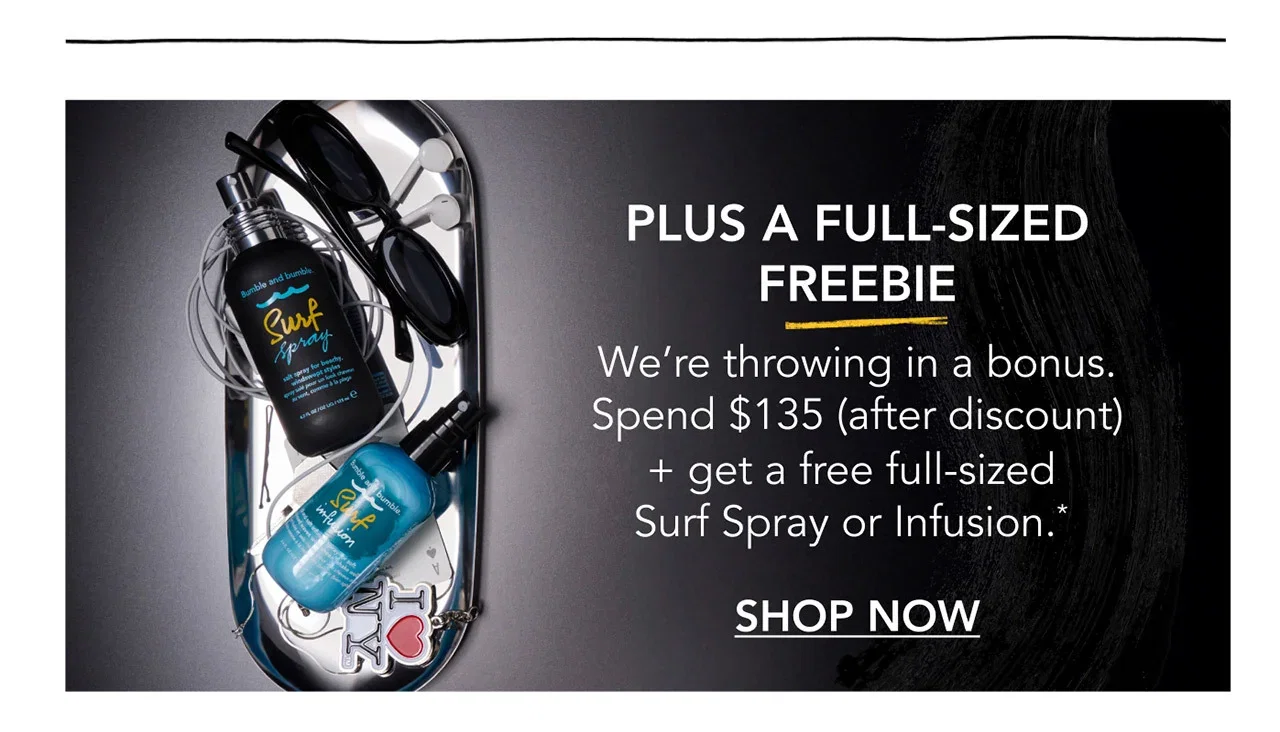PLUS A FULL-SIZED FREEBIE | We’re throwing in a bonus. Spend $135 (after discount) + get a free full-sized Surf Spray or Infusion.* | SHOP NOW PLUS A FULL-SIZED FREEBIE | We’re throwing in a bonus. Spend $135 (after discount) + get a free full-sized Surf Spray or Infusion.* | SHOP NOW