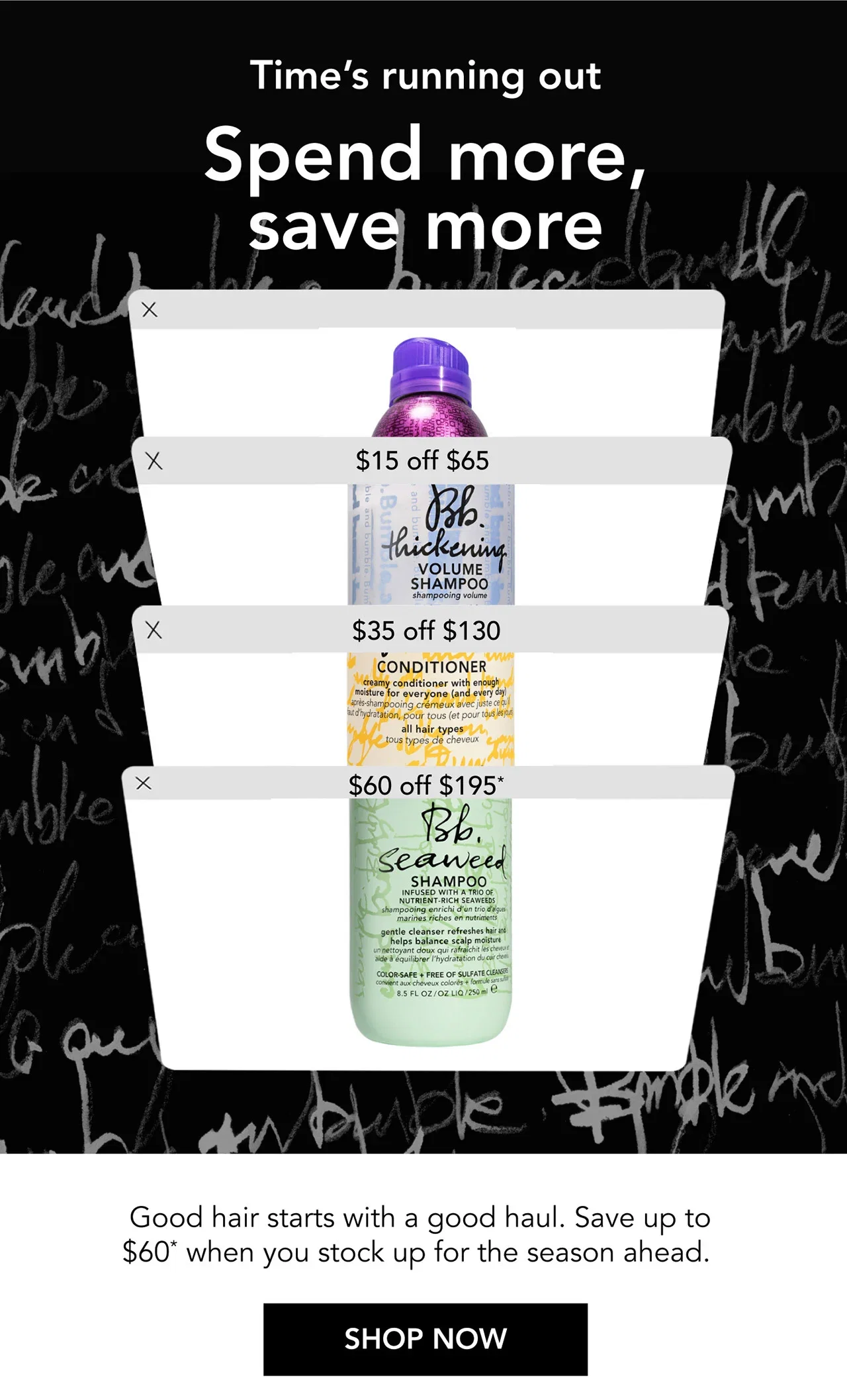 Time’s running out | Spend more, save more | $15 off $65 | $35 off $130 | $60 off $195* | Good hair starts with a good haul. Save up to $60* when you stock up for the season ahead. | SHOP NOW Time’s running out | Spend more, save more | $15 off $65 | $35 off $130 | $60 off $195* | Good hair starts with a good haul. Save up to $60* when you stock up for the season ahead. | SHOP NOW
