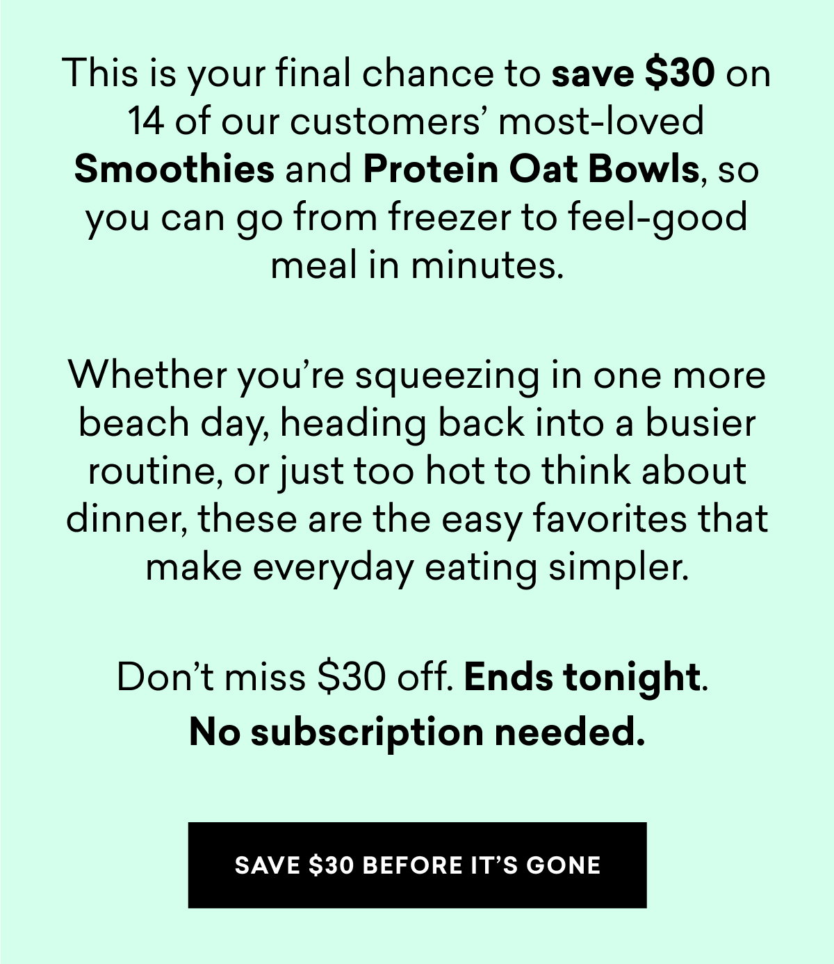 This is your final chance to save $30 on 14 of our customers most-loved Smoothies and Protein Oat Bowls, so you can go from freezer to feel-good meal in minutes.  Whether you’re squeezing in one more beach day, heading back into a busier routine, or just too hot to think about dinner, these are the easy favorites that make everyday eating simpler.  Don’t miss $30 off. Ends tonight.  No subscription needed. | SAVE $30 BEFORE IT'S GONE