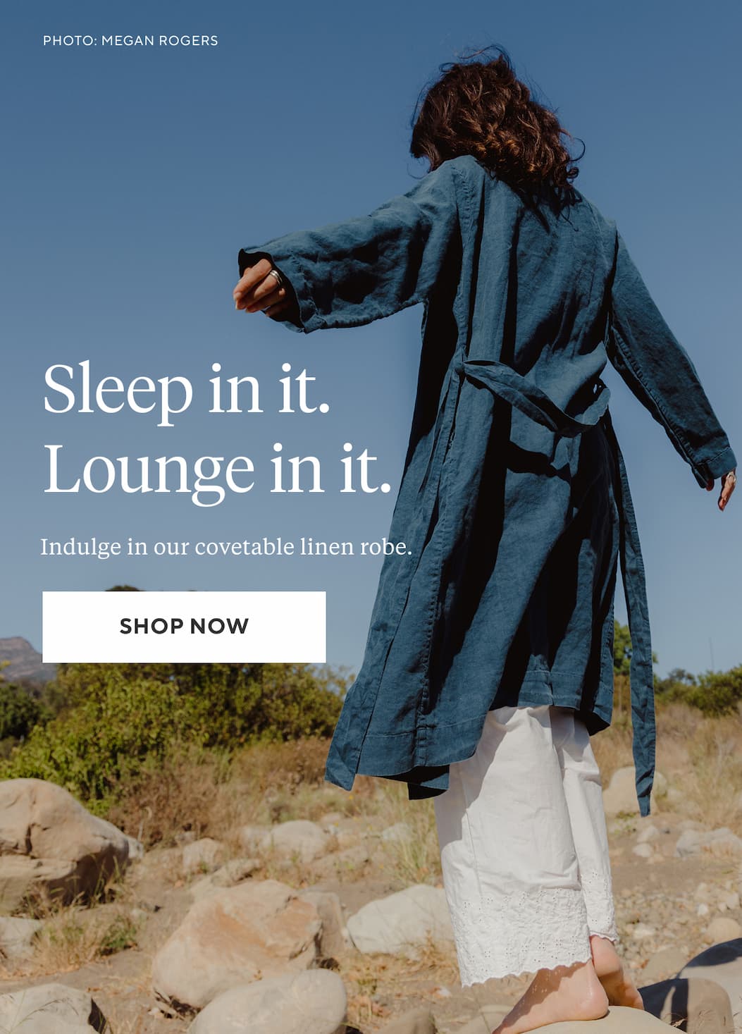 Sleep In It. Lounge In It. Indulge in our covetable linen robe. Shop Now >