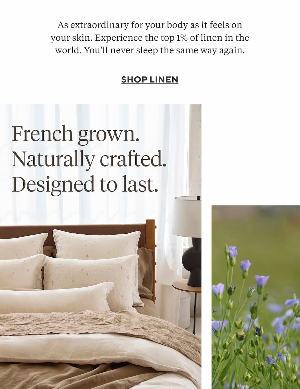 As extraordinary for your body as it feels on your skin. Experience the top 1% of linen in the world. You'll never sleep the same way again. Shop Linen > French grown. Naturally crafted Designed to last. 