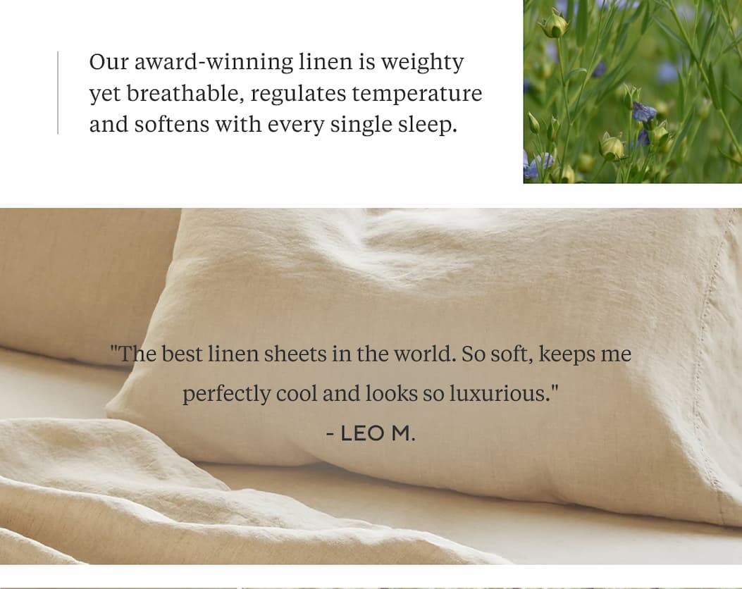 Our award-winning linen is weighty yet breathable, regulates temperature and softens with every single sleep.   "The best linen sheets in the world. So soft, keeps me perfectly cool and looks so luxurious." Leo M.