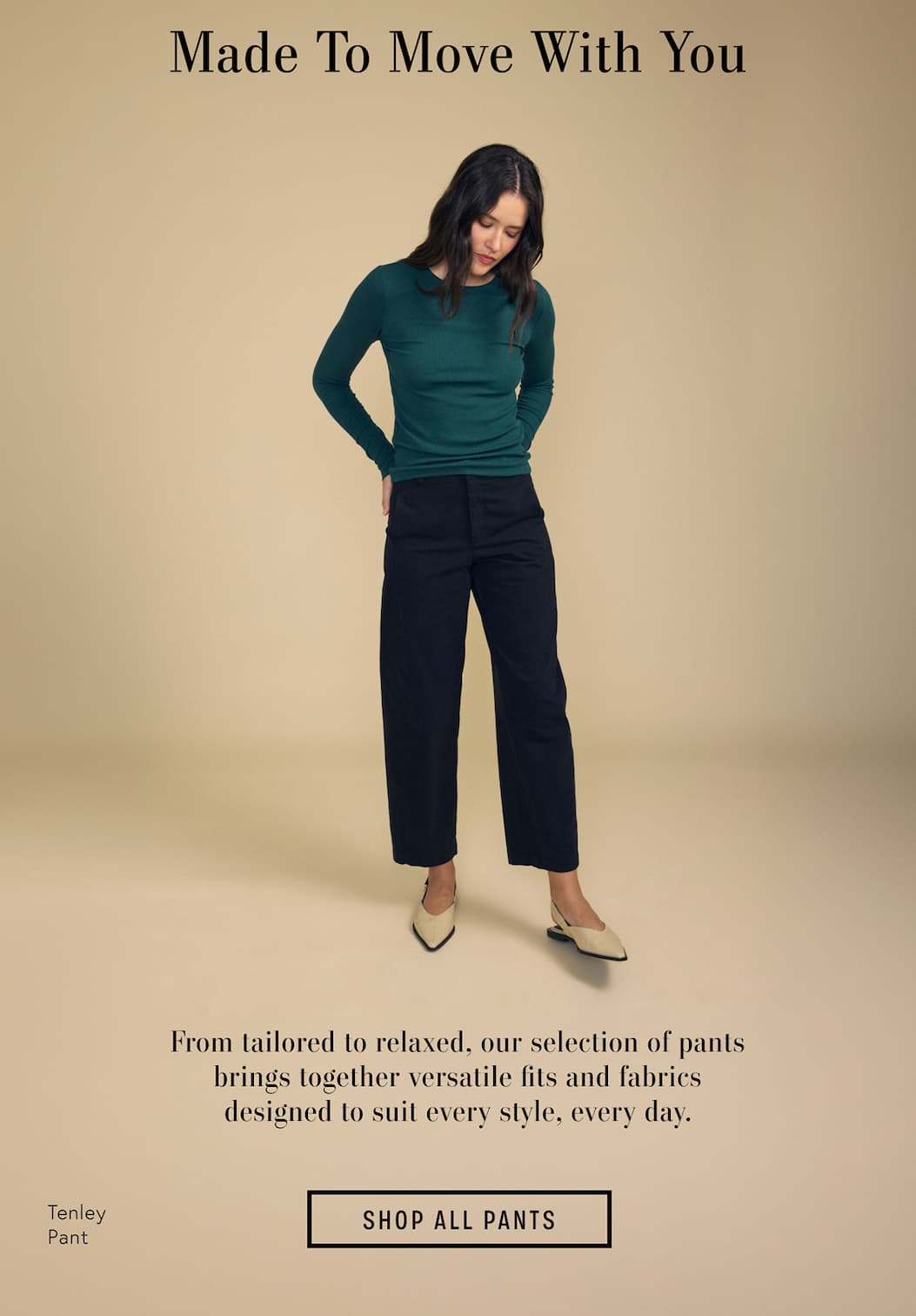 Image of model wearing Tenley in Black. Text reads: Made to move with you. From tailored to relaxed, our selection of pants brings together versatile fits and fabrics designed to suit every style, every day.