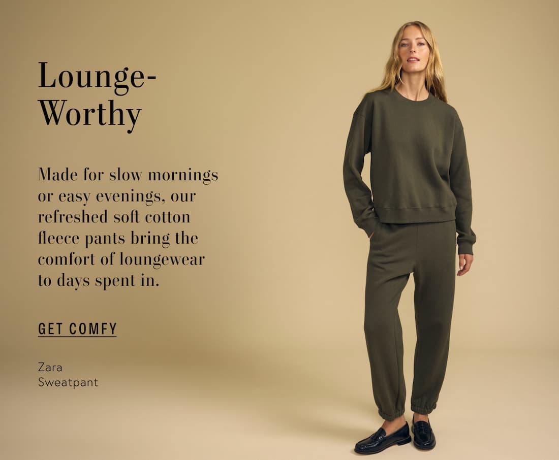 Image of model wearing Daria in Feather Grey. Image of model wearing Zara in Hunter Green. Text reads: Lounge-Worthy. Made for slow mornings or easy evenings, our refreshed soft cotton fleece pants bring the comfort of loungewear to days spent in.