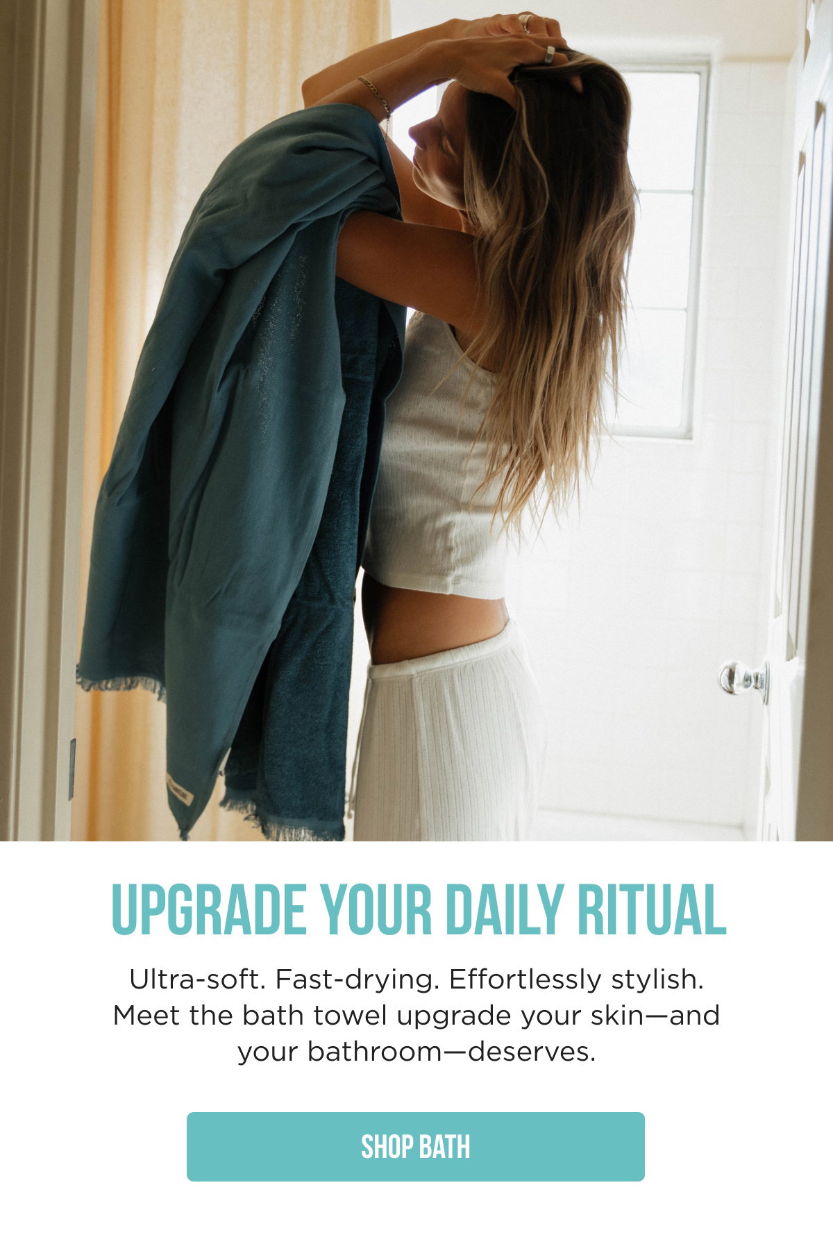 UPGRADE YOUR DAILY RITUAL  Ultra-soft. Fast-drying. Effortlessly stylish. Meet the bath towel upgrade your skin—and your bathroom—deserves.  [[SHOP BATH]]