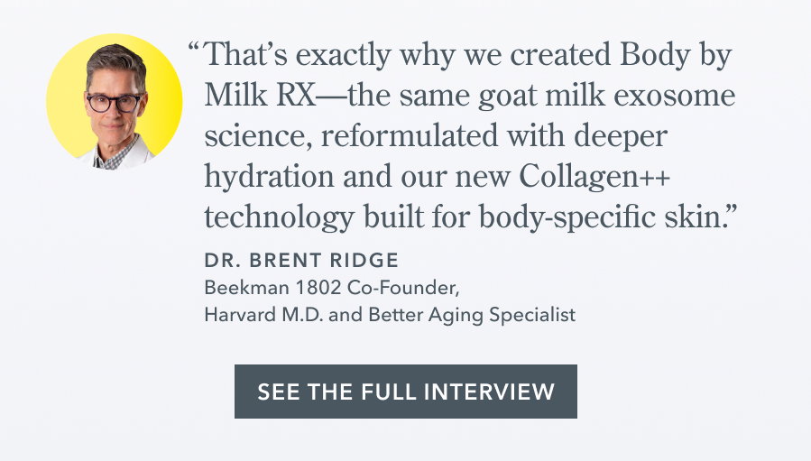 "That's exactly why we created Body by Milk RX-the same goat milk exosome science, reformulated with deeper hydration and our new Collagen++ technology built for body-specific skin." DR. BRENT RIDGE Beekman 1802 Co-Founder, Harvard M.D. and Better Aging Specialist SEE THE FULL INTERVIEW